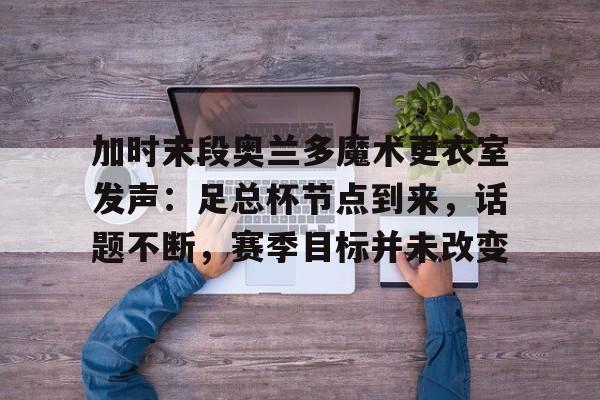 ayx-加时末段奥兰多魔术更衣室发声：足总杯节点到来，话题不断，赛季目标并未改变-ayx